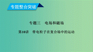 2019年高考物理二輪復(fù)習(xí) 專題三 電場(chǎng)和磁場(chǎng) 第10講 帶電粒子在復(fù)合場(chǎng)中的運(yùn)動(dòng)課件.ppt