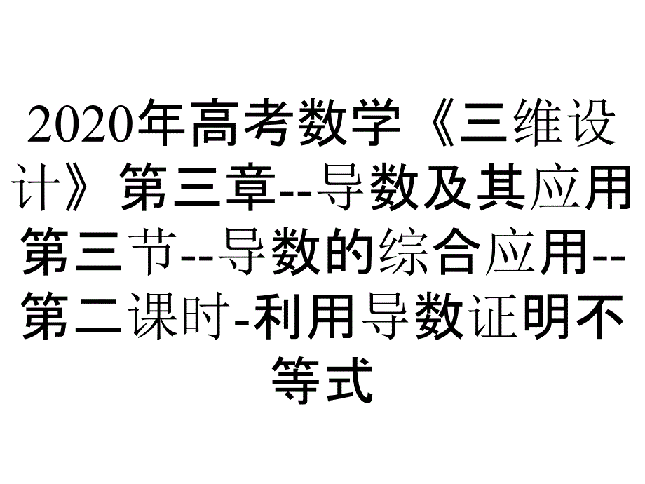 2020年高考数学《三维设计》第三章--导数及其应用第三节--导数的综合应用--第二课时-利用导数证明不等式_第1页